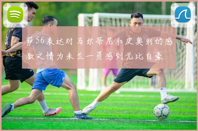萨56表达对马尔蒂尼和皮奥利的感激之情为米兰一员感到无比自豪
