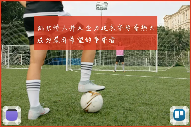 凯尔特人并未全力追求字母哥热火成为最有希望的争夺者