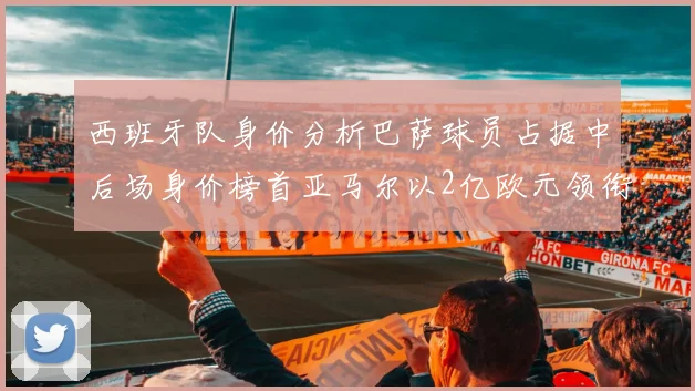 西班牙队身价分析巴萨球员占据中后场身价榜首亚马尔以2亿欧元领衔