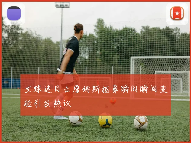 女球迷目击詹姆斯抠鼻瞬间瞬间变脸引发热议