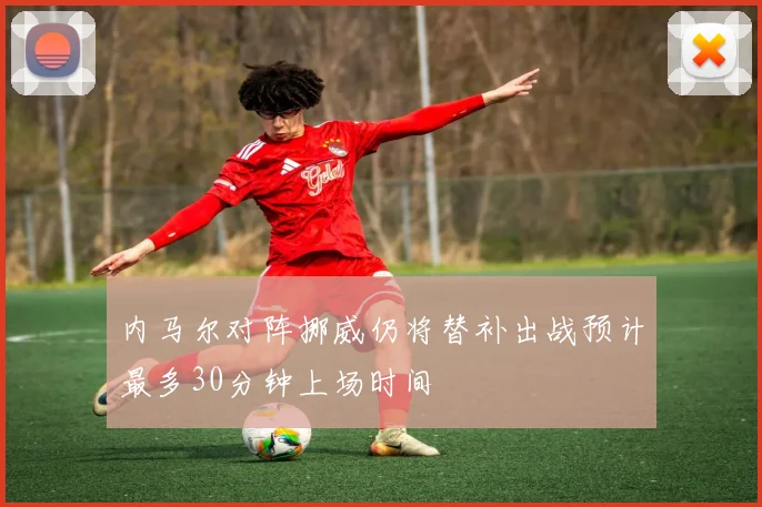 内马尔对阵挪威仍将替补出战预计最多30分钟上场时间