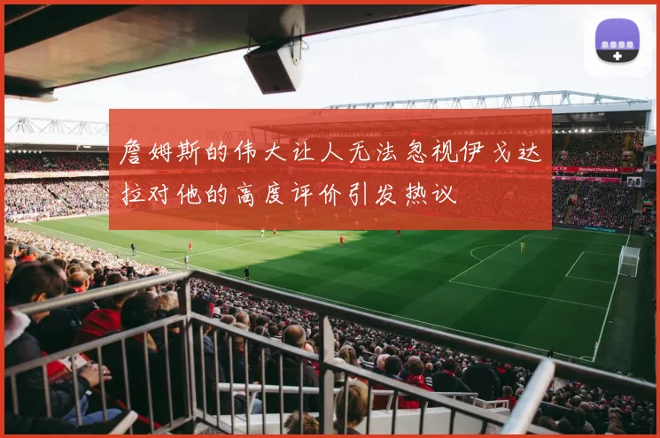 詹姆斯的伟大让人无法忽视伊戈达拉对他的高度评价引发热议
