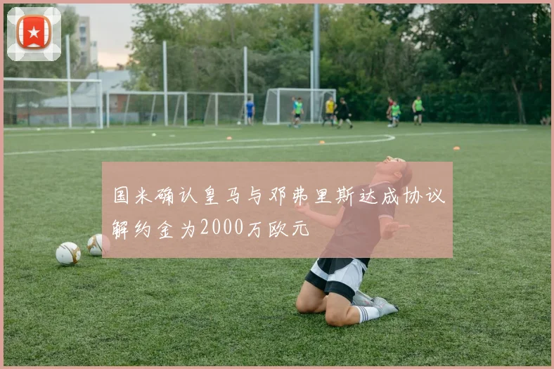 国米确认皇马与邓弗里斯达成协议解约金为2000万欧元