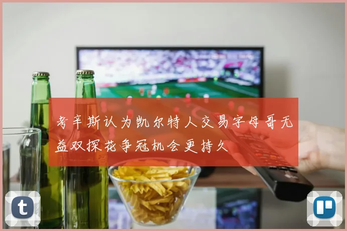 考辛斯认为凯尔特人交易字母哥无益双探花争冠机会更持久