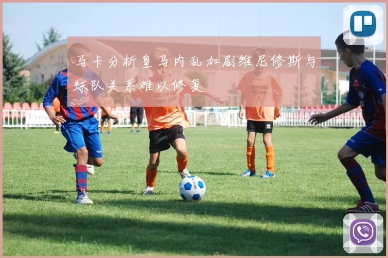 马卡分析皇马内乱加剧维尼修斯与球队关系难以修复