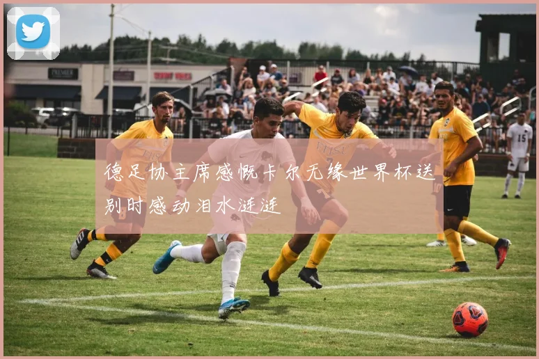 德足协主席感慨卡尔无缘世界杯送别时感动泪水涟涟