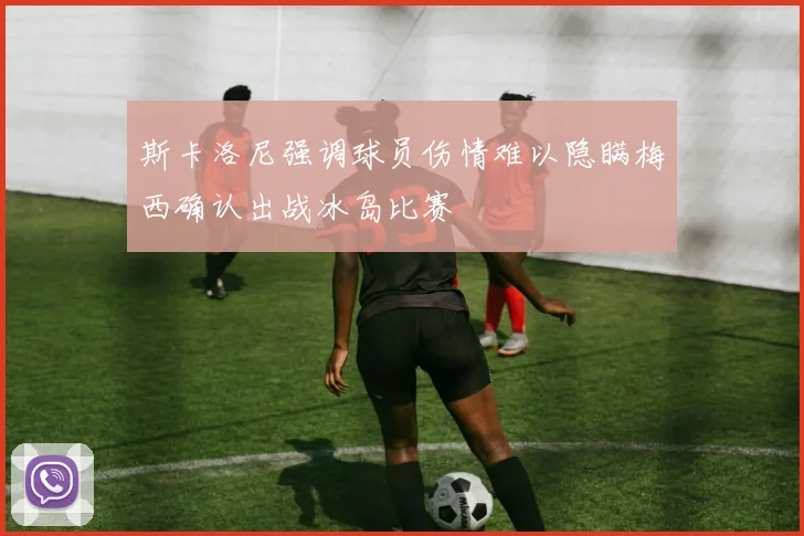 斯卡洛尼强调球员伤情难以隐瞒梅西确认出战冰岛比赛