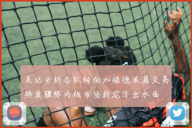 美记分析各队转向加福德浓眉交易热度骤降内线市场新宠浮出水面