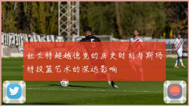 杜兰特超越德克的历史时刻与斯玛特投篮艺术的深远影响