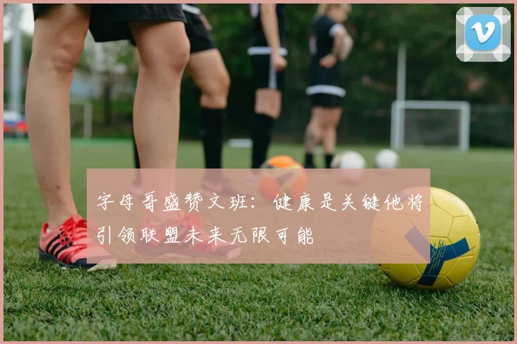 字母哥盛赞文班：健康是关键他将引领联盟未来无限可能