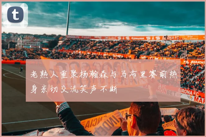 老熟人重聚杨瀚森与马布里赛前热身亲切交流笑声不断