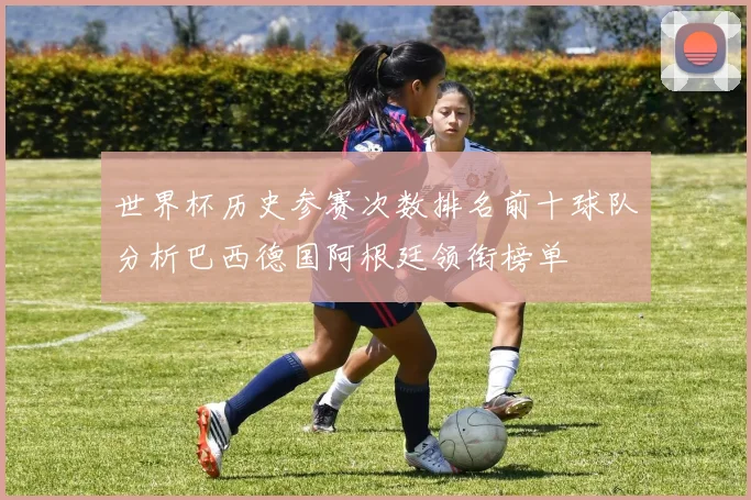 世界杯历史参赛次数排名前十球队分析巴西德国阿根廷领衔榜单