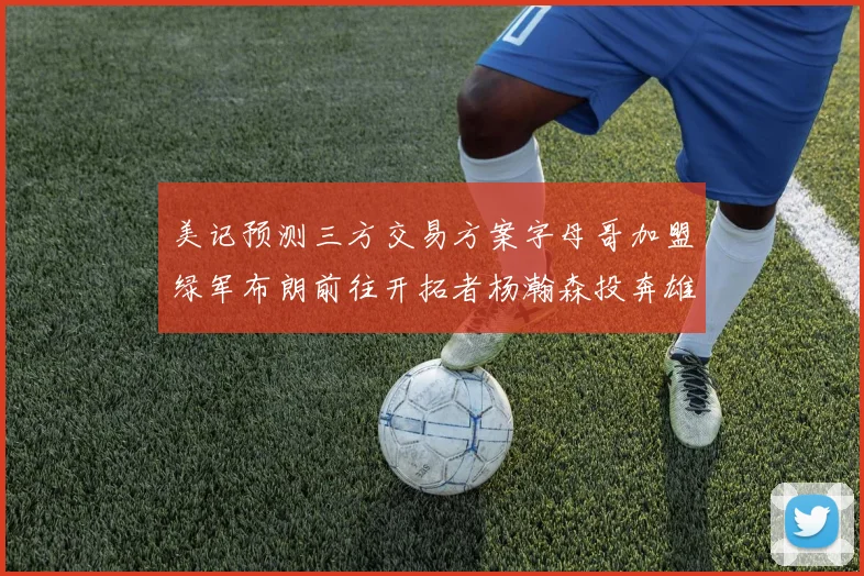 美记预测三方交易方案字母哥加盟绿军布朗前往开拓者杨瀚森投奔雄鹿