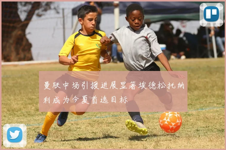 曼联中场引援进展显著埃德松托纳利成为今夏首选目标