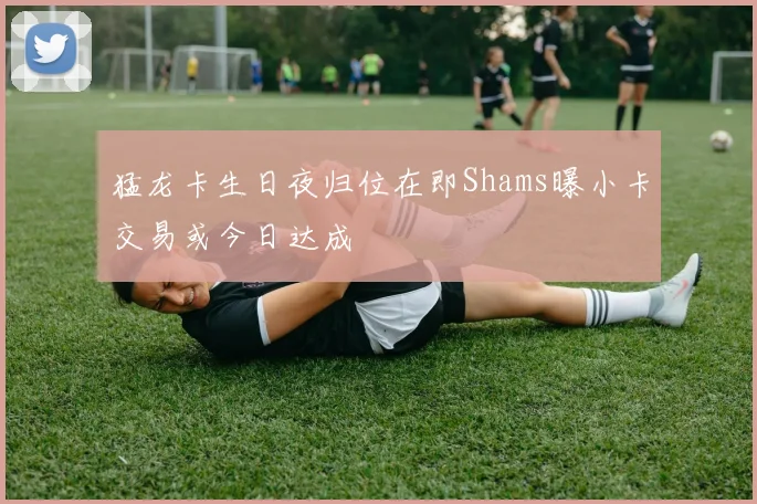 猛龙卡生日夜归位在即Shams曝小卡交易或今日达成