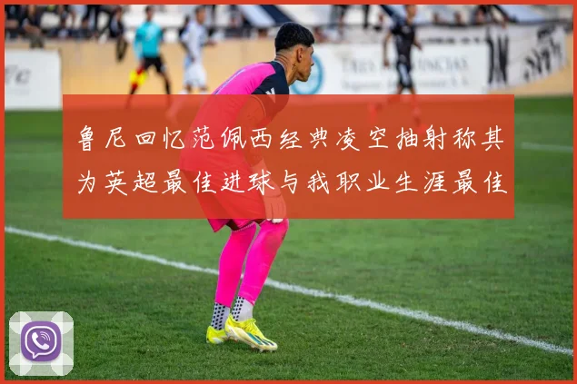 鲁尼回忆范佩西经典凌空抽射称其为英超最佳进球与我职业生涯最佳传球结合