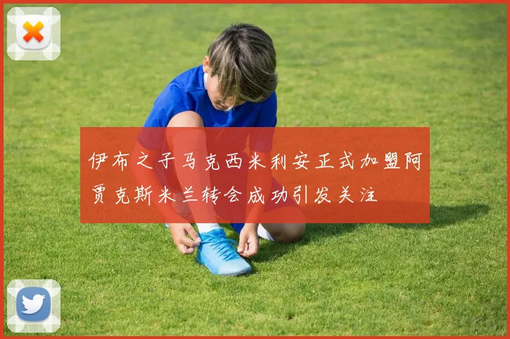 伊布之子马克西米利安正式加盟阿贾克斯米兰转会成功引发关注