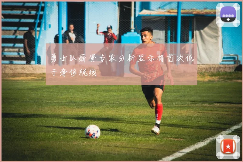勇士队薪资专家分析显示将首次低于奢侈税线