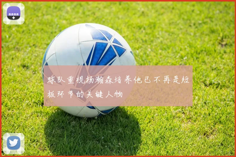 球队重视杨瀚森培养他已不再是短板环节的关键人物
