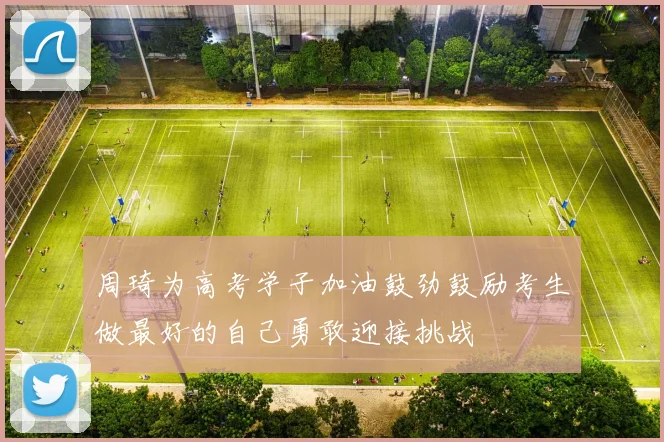 周琦为高考学子加油鼓劲鼓励考生做最好的自己勇敢迎接挑战
