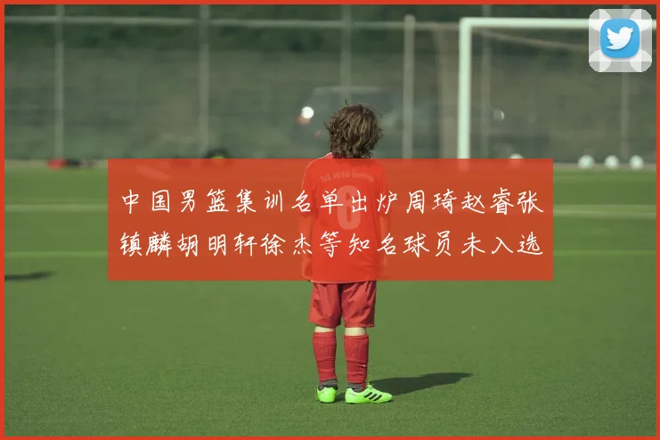 中国男篮集训名单出炉周琦赵睿张镇麟胡明轩徐杰等知名球员未入选
