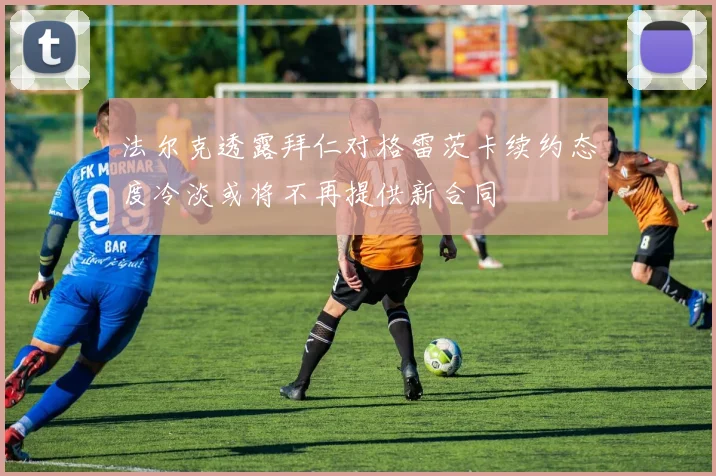 法尔克透露拜仁对格雷茨卡续约态度冷淡或将不再提供新合同