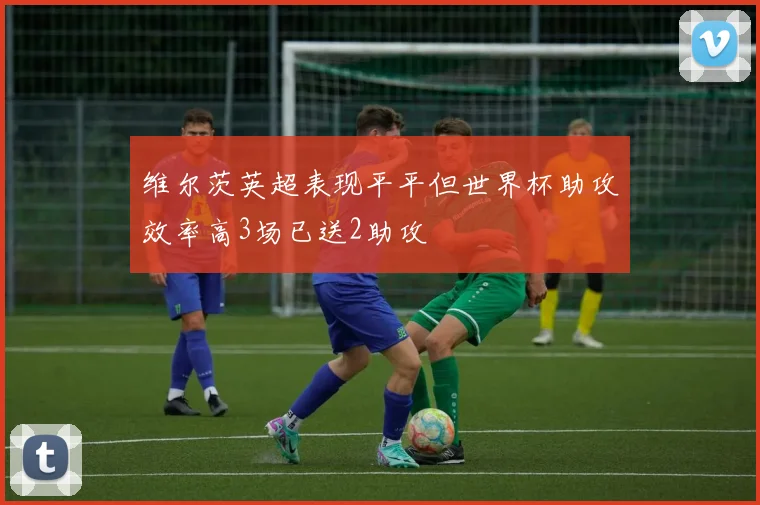 维尔茨英超表现平平但世界杯助攻效率高3场已送2助攻