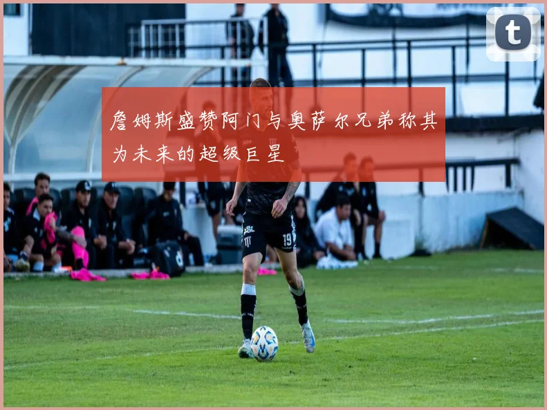 詹姆斯盛赞阿门与奥萨尔兄弟称其为未来的超级巨星
